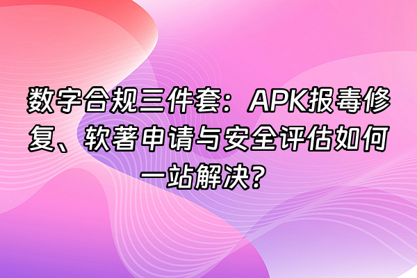 +数字合规三件套：APK报毒修复、软著申请与安全评估如何一站解决？+