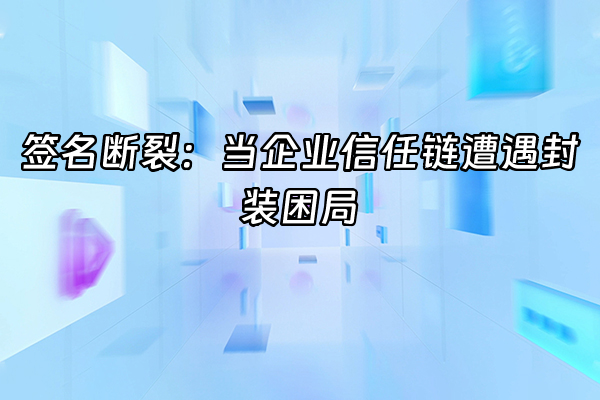 +签名断裂：当企业信任链遭遇封装困局+