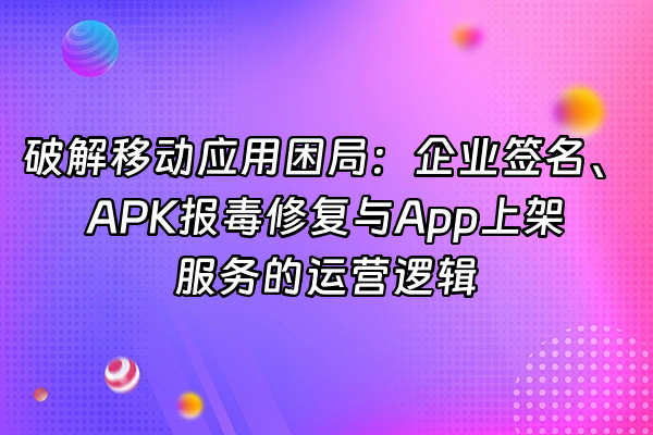 +破解移动应用困局：企业签名、APK报毒修复与App上架服务的运营逻辑+