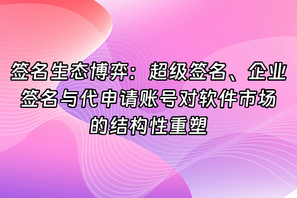 +签名生态博弈：超级签名、企业签名与代申请账号对软件市场的结构性重塑+