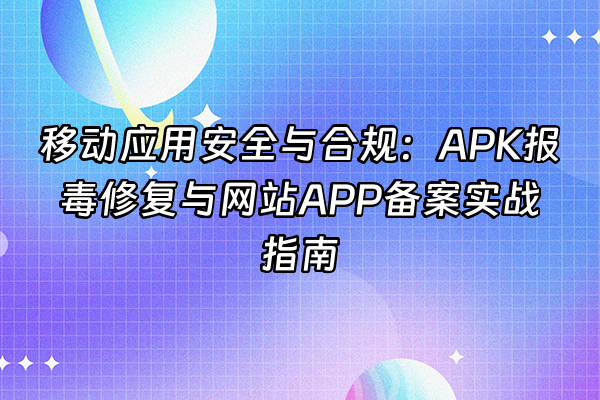 +移动应用安全与合规：APK报毒修复与网站APP备案实战指南+