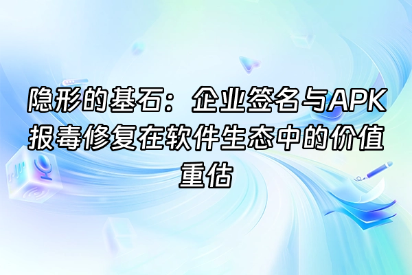 +隐形的基石：企业签名与APK报毒修复在软件生态中的价值重估+