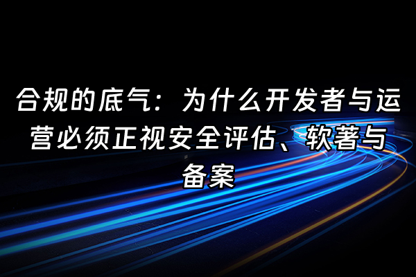 +合规的底气：为什么开发者与运营必须正视安全评估、软著与备案+