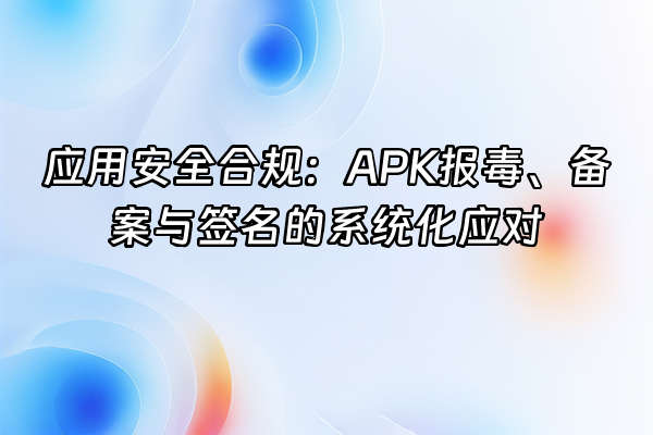 +应用安全合规：APK报毒、备案与签名的系统化应对+