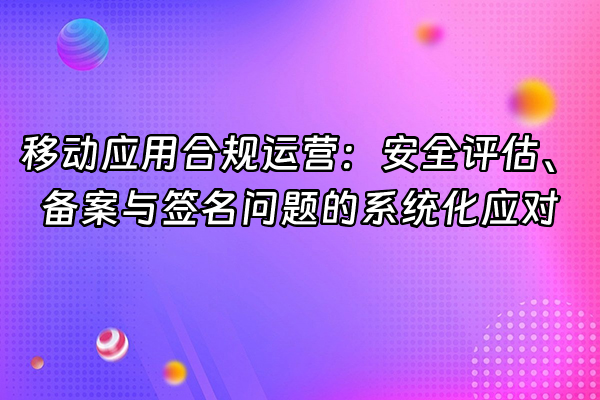 +移动应用合规运营：安全评估、备案与签名问题的系统化应对+
