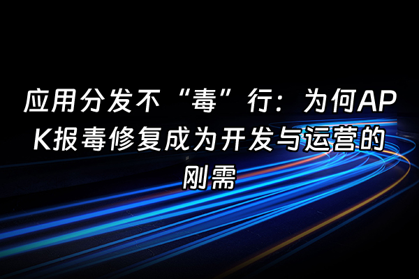 +应用分发不“毒”行：为何APK报毒修复成为开发与运营的刚需+