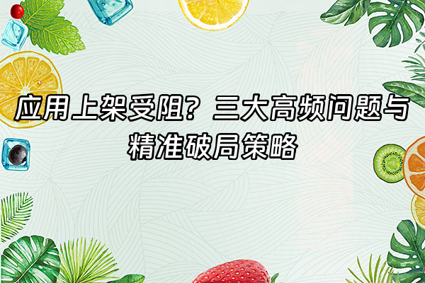 +应用上架受阻？三大高频问题与精准破局策略+
