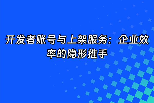 +开发者账号与上架服务：企业效率的隐形推手+