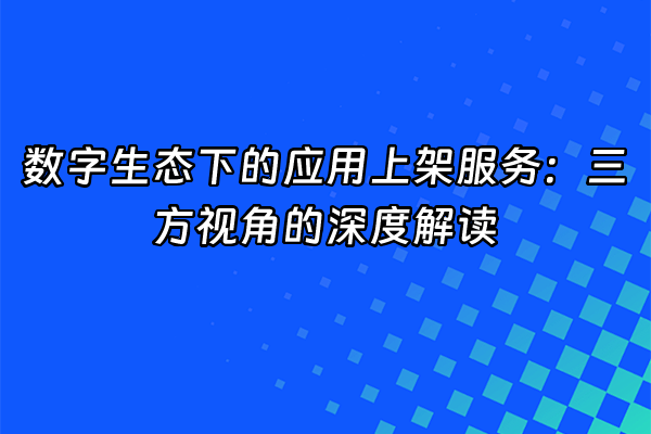 +数字生态下的应用上架服务：三方视角的深度解读+