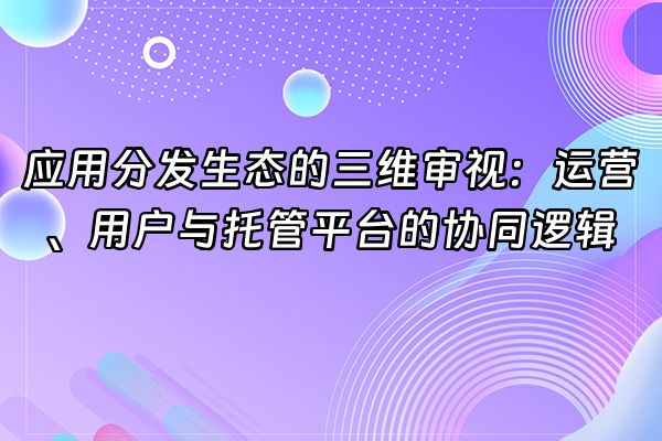 +应用分发生态的三维审视：运营、用户与托管平台的协同逻辑+