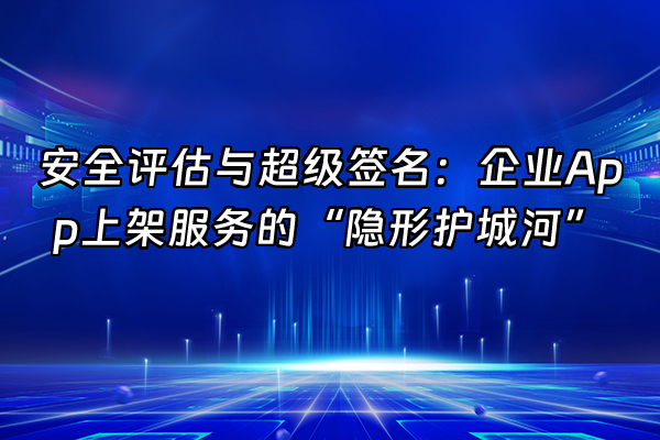 +安全评估与超级签名：企业App上架服务的“隐形护城河”+