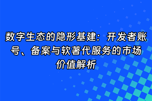 +数字生态的隐形基建：开发者账号、备案与软著代服务的市场价值解析+