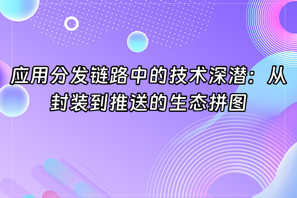 +应用分发链路中的技术深潜：从封装到推送的生态拼图+