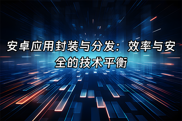 +安卓应用封装与分发：效率与安全的技术平衡+