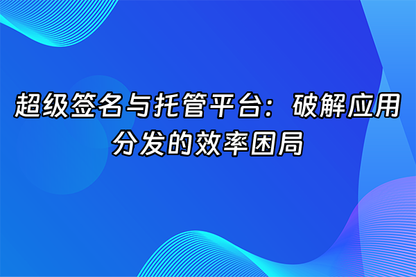 +超级签名与托管平台：破解应用分发的效率困局+