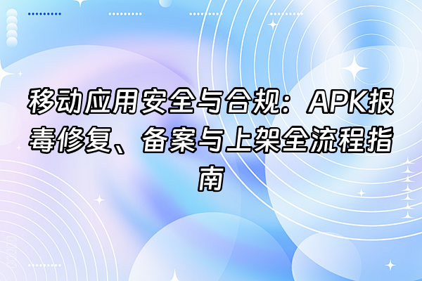 +移动应用安全与合规：APK报毒修复、备案与上架全流程指南+