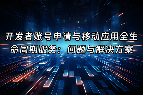 +开发者账号申请与移动应用全生命周期服务：问题与解决方案+
