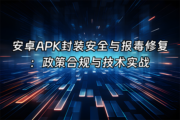 +安卓APK封装安全与报毒修复：政策合规与技术实战+