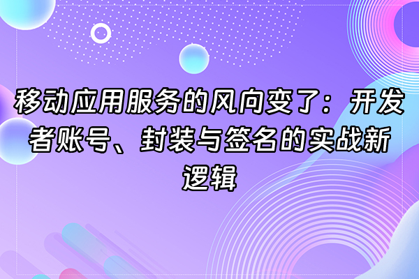 +移动应用服务的风向变了：开发者账号、封装与签名的实战新逻辑+