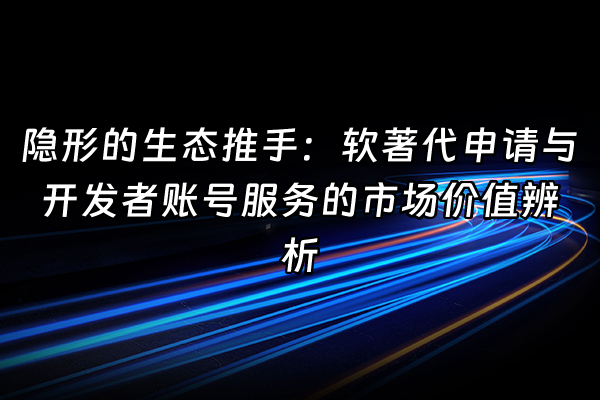 +隐形的生态推手：软著代申请与开发者账号服务的市场价值辨析+