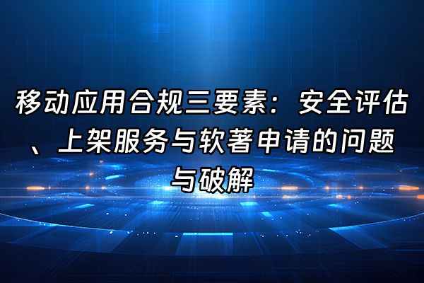 +移动应用合规三要素：安全评估、上架服务与软著申请的问题与破解+