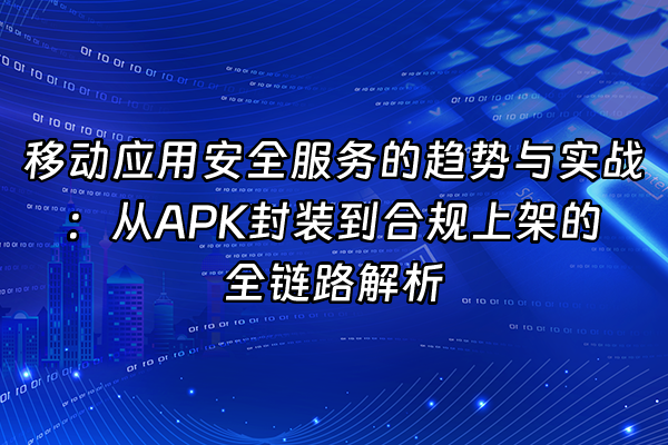 +移动应用安全服务的趋势与实战：从APK封装到合规上架的全链路解析+