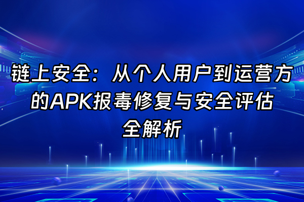 +链上安全：从个人用户到运营方的APK报毒修复与安全评估全解析+