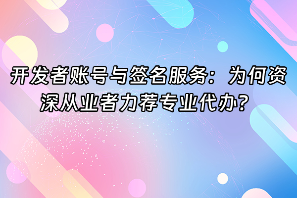 +开发者账号与签名服务：为何资深从业者力荐专业代办？+