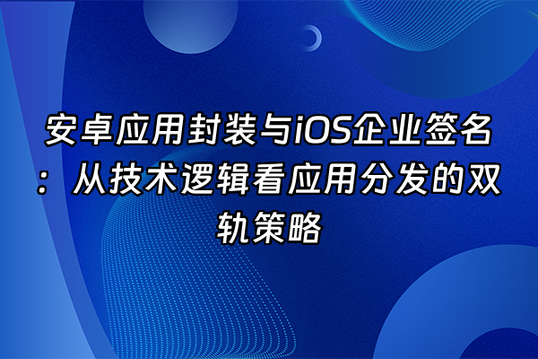 +安卓应用封装与iOS企业签名：从技术逻辑看应用分发的双轨策略+