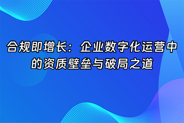 +合规即增长：企业数字化运营中的资质壁垒与破局之道+