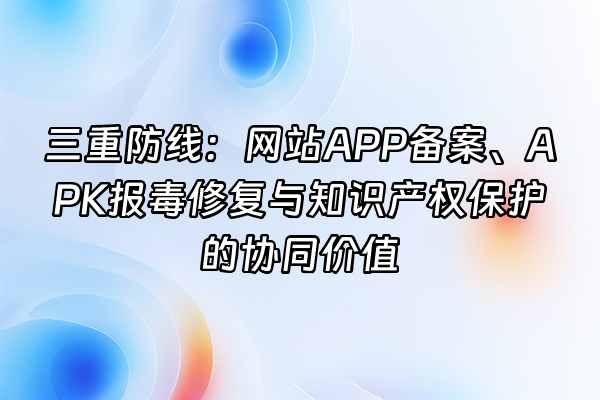 +三重防线：网站APP备案、APK报毒修复与知识产权保护的协同价值+