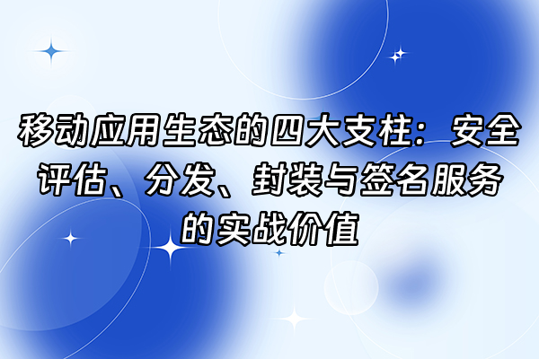+移动应用生态的四大支柱：安全评估、分发、封装与签名服务的实战价值+
