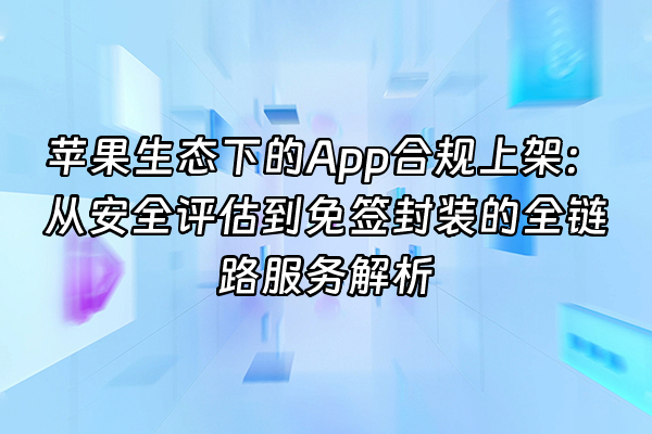 +苹果生态下的App合规上架:从安全评估到免签封装的全链路服务解析+