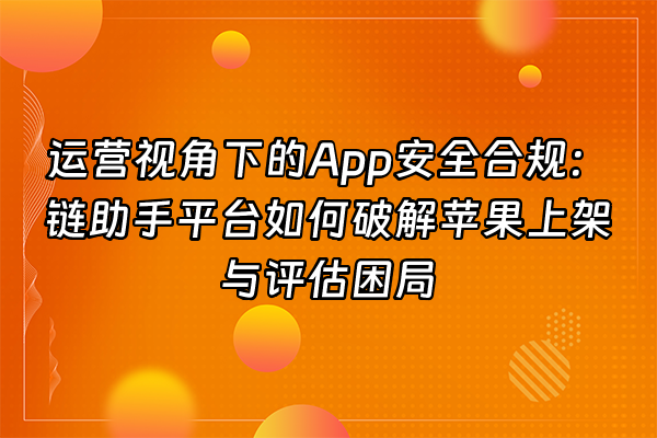 +运营视角下的App安全合规：链助手平台如何破解苹果上架与评估困局+