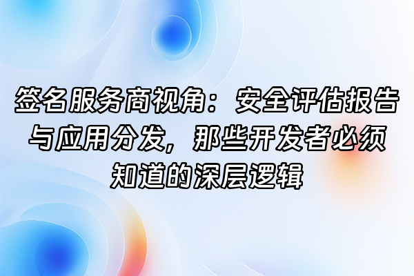 +签名服务商视角：安全评估报告与应用分发，那些开发者必须知道的深层逻辑+