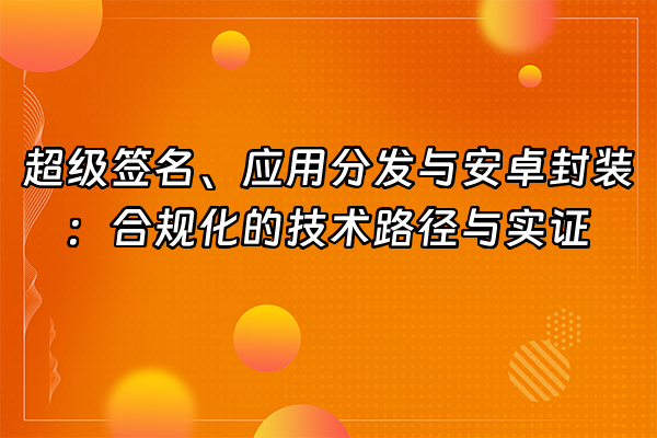 +超级签名、应用分发与安卓封装：合规化的技术路径与实证+