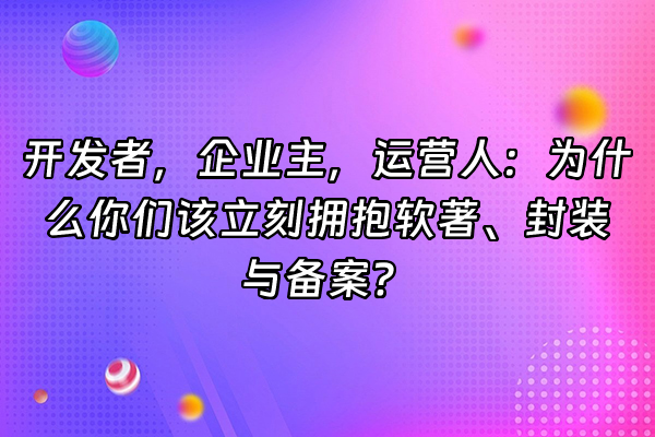 +开发者，企业主，运营人：为什么你们该立刻拥抱软著、封装与备案？+