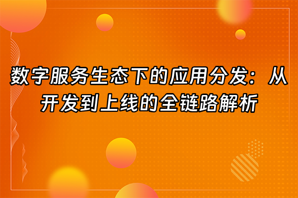 +数字服务生态下的应用分发：从开发到上线的全链路解析+