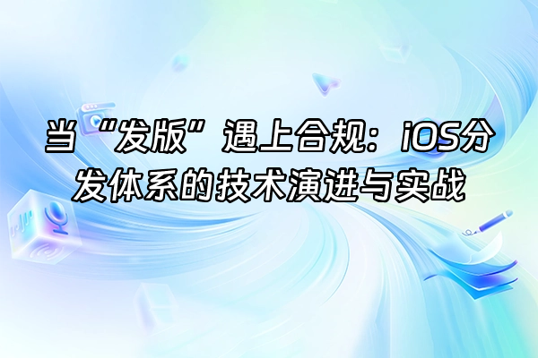 +当“发版”遇上合规：iOS分发体系的技术演进与实战+