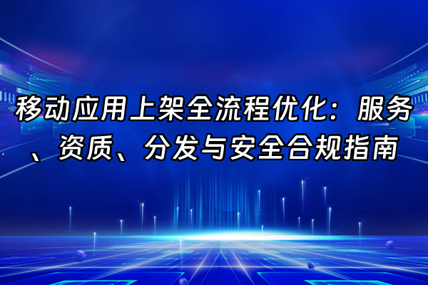 +移动应用上架全流程优化：服务、资质、分发与安全合规指南+
