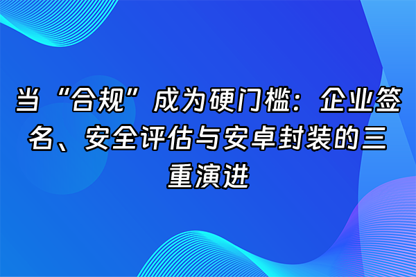 +当“合规”成为硬门槛：企业签名、安全评估与安卓封装的三重演进+