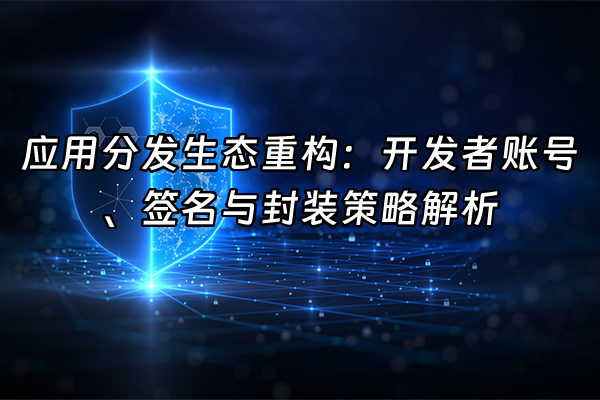+应用分发生态重构:开发者账号、签名与封装策略解析+