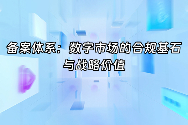 +备案体系：数字市场的合规基石与战略价值+