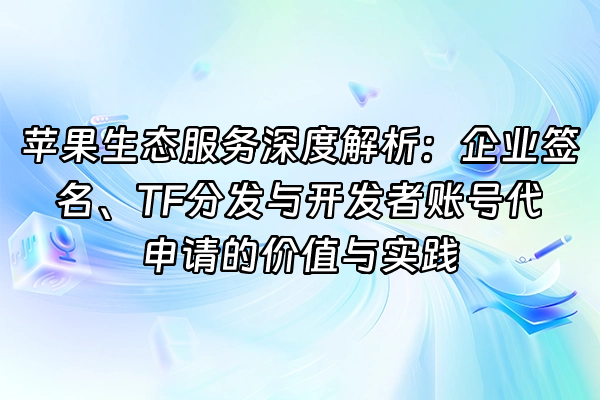 +苹果生态服务深度解析：企业签名、TF分发与开发者账号代申请的价值与实践+