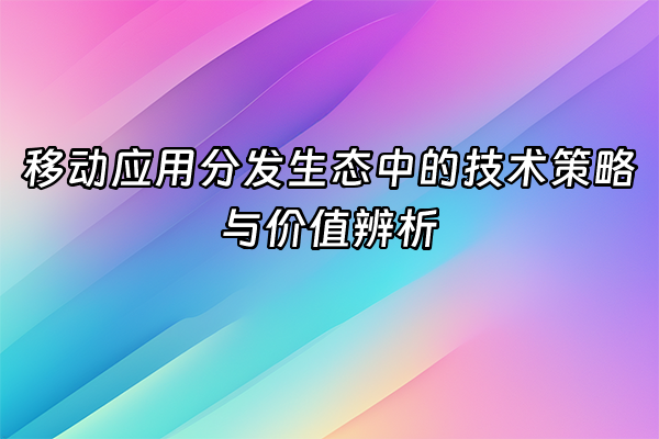 +移动应用分发生态中的技术策略与价值辨析+