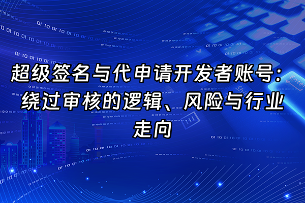 +超级签名与代申请开发者账号：绕过审核的逻辑、风险与行业走向+