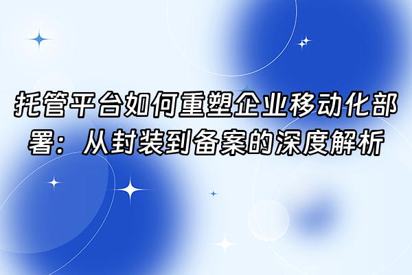 +托管平台如何重塑企业移动化部署：从封装到备案的深度解析+