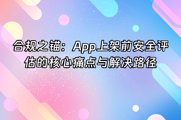 +合规之锚：App上架前安全评估的核心痛点与解决路径+