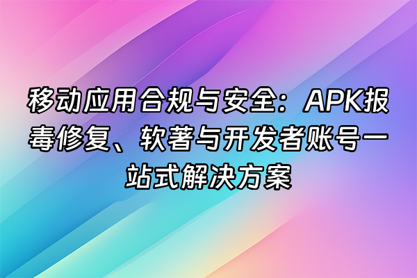 +移动应用合规与安全：APK报毒修复、软著与开发者账号一站式解决方案+