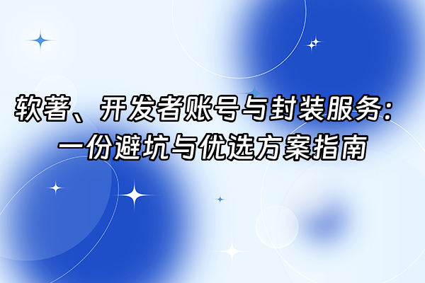 +软著、开发者账号与封装服务：一份避坑与优选方案指南+